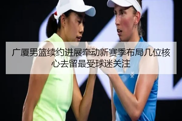 广厦男篮续约进展牵动新赛季布局几位核心去留最受球迷关注